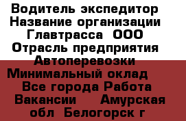 Водитель-экспедитор › Название организации ­ Главтрасса, ООО › Отрасль предприятия ­ Автоперевозки › Минимальный оклад ­ 1 - Все города Работа » Вакансии   . Амурская обл.,Белогорск г.